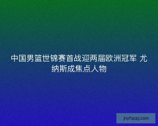 中国男篮世锦赛首战迎两届欧洲冠军 尤纳斯成焦点人物