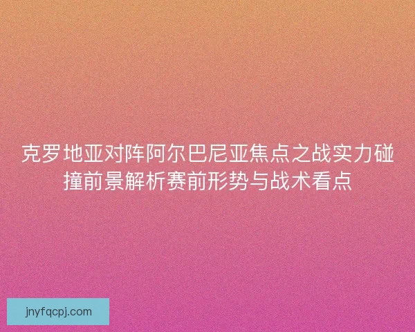 克罗地亚对阵阿尔巴尼亚焦点之战实力碰撞前景解析赛前形势与战术看点