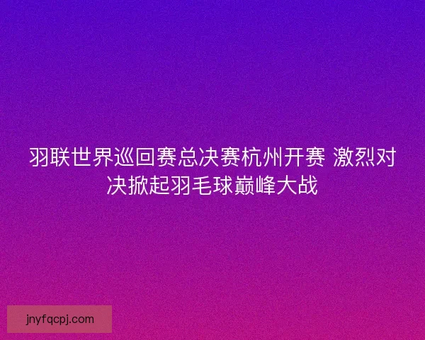 羽联世界巡回赛总决赛杭州开赛 激烈对决掀起羽毛球巅峰大战