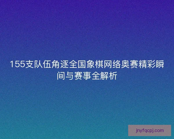 155支队伍角逐全国象棋网络奥赛精彩瞬间与赛事全解析