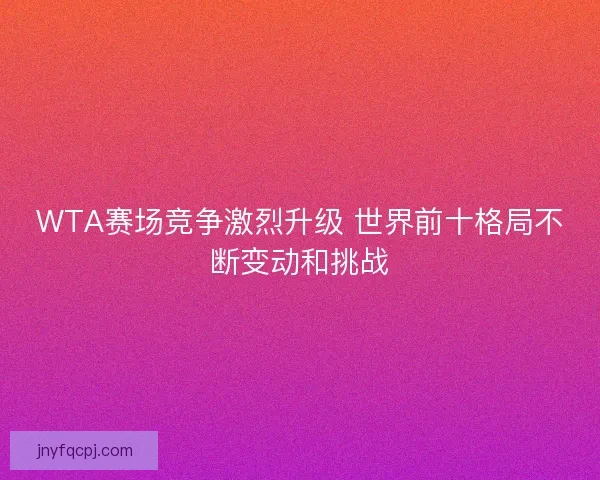 WTA赛场竞争激烈升级 世界前十格局不断变动和挑战