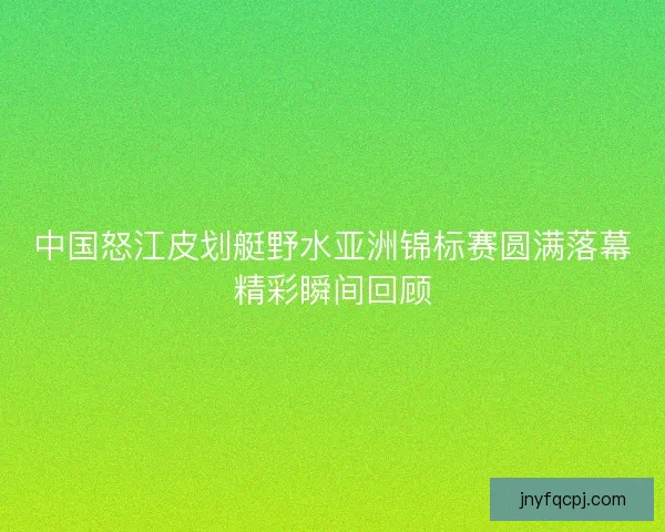 中国怒江皮划艇野水亚洲锦标赛圆满落幕精彩瞬间回顾