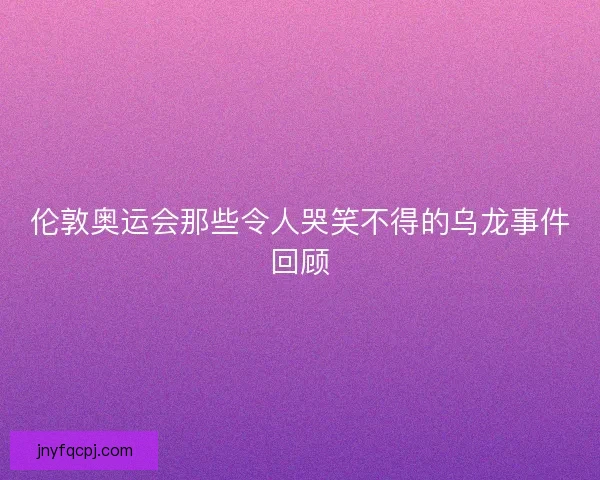 伦敦奥运会那些令人哭笑不得的乌龙事件回顾