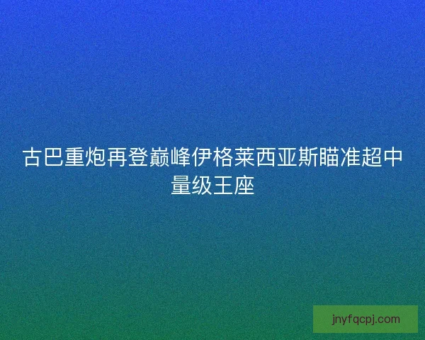 古巴重炮再登巅峰伊格莱西亚斯瞄准超中量级王座