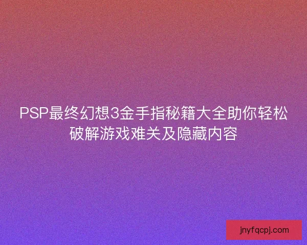 PSP最终幻想3金手指秘籍大全助你轻松破解游戏难关及隐藏内容