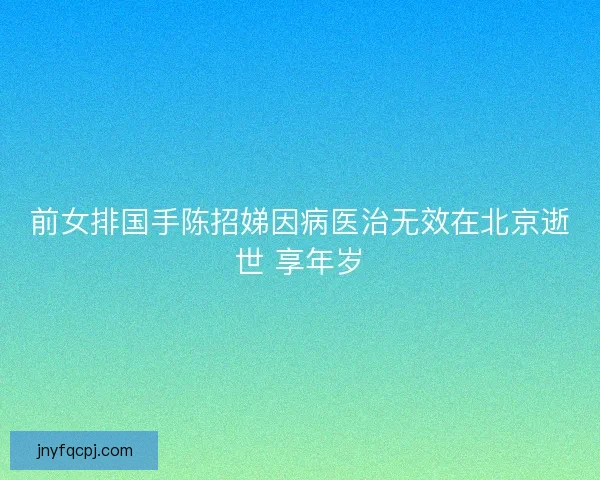 前女排国手陈招娣因病医治无效在北京逝世 享年岁