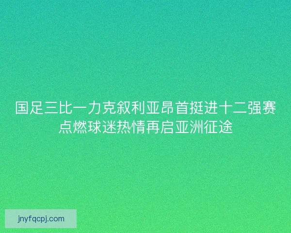 国足三比一力克叙利亚昂首挺进十二强赛点燃球迷热情再启亚洲征途