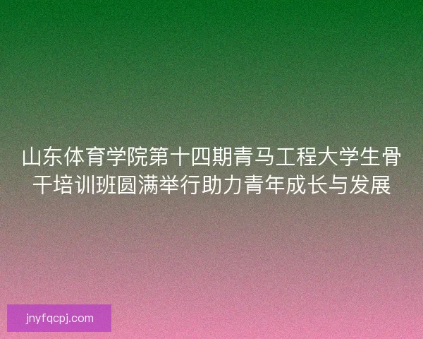 山东体育学院第十四期青马工程大学生骨干培训班圆满举行助力青年成长与发展