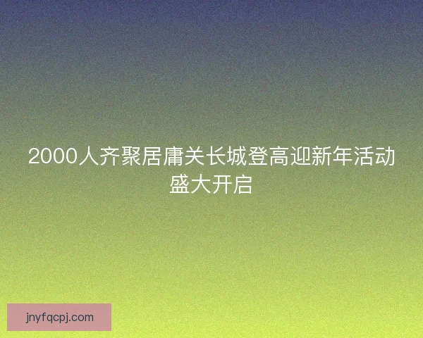 2000人齐聚居庸关长城登高迎新年活动盛大开启