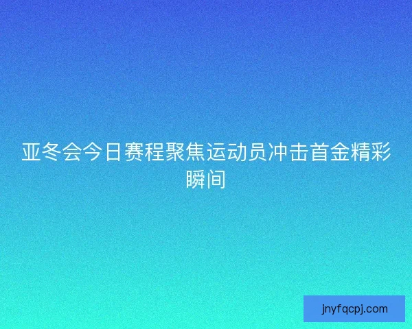 亚冬会今日赛程聚焦运动员冲击首金精彩瞬间