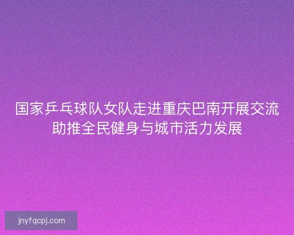 国家乒乓球队女队走进重庆巴南开展交流助推全民健身与城市活力发展