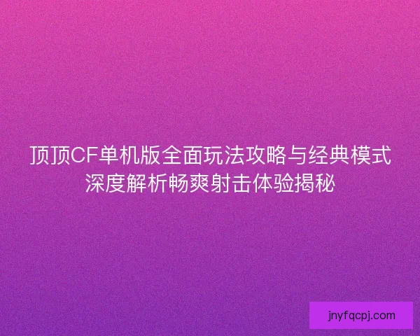 顶顶CF单机版全面玩法攻略与经典模式深度解析畅爽射击体验揭秘