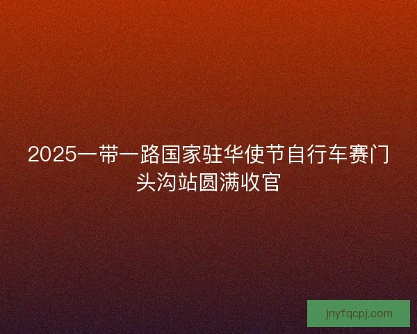 2025一带一路国家驻华使节自行车赛门头沟站圆满收官