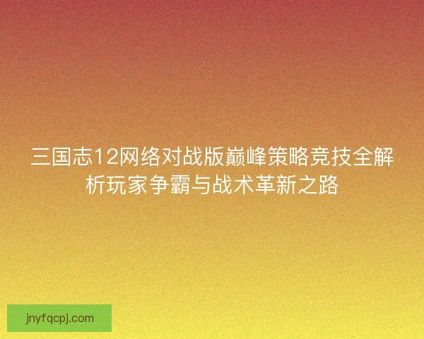 三国志12网络对战版巅峰策略竞技全解析玩家争霸与战术革新之路