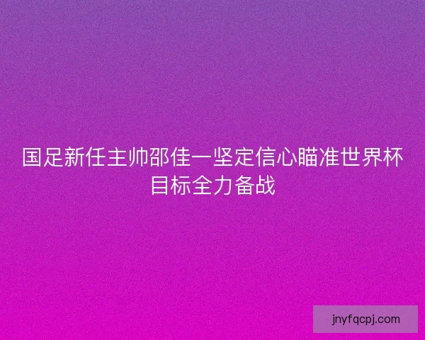国足新任主帅邵佳一坚定信心瞄准世界杯目标全力备战