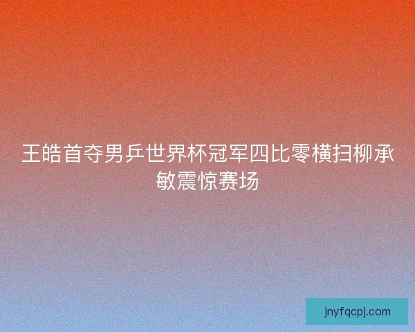 王皓首夺男乒世界杯冠军四比零横扫柳承敏震惊赛场 王皓首夺男乒世界杯冠军四比零横扫柳承敏震惊赛场