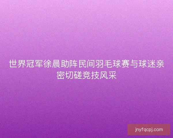 世界冠军徐晨助阵民间羽毛球赛与球迷亲密切磋竞技风采 世界冠军徐晨助阵民间羽毛球赛与球迷亲密切磋竞技风采