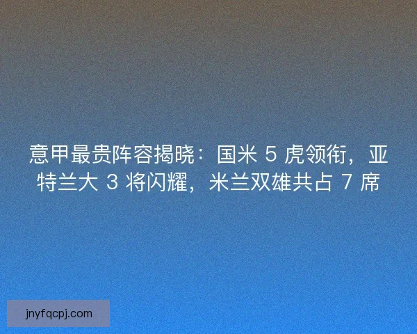 意甲最贵阵容揭晓：国米 5 虎领衔，亚特兰大 3 将闪耀，米兰双雄共占 7 席