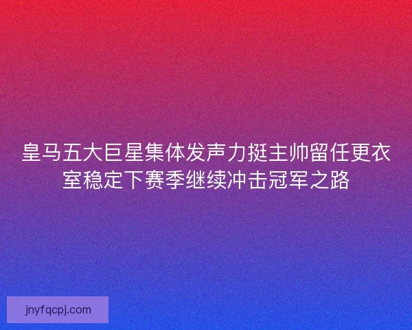 皇马五大巨星集体发声力挺主帅留任更衣室稳定下赛季继续冲击冠军之路