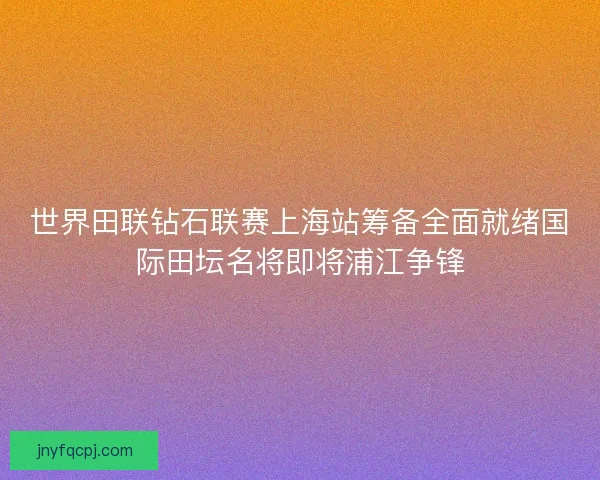 世界田联钻石联赛上海站筹备全面就绪国际田坛名将即将浦江争锋