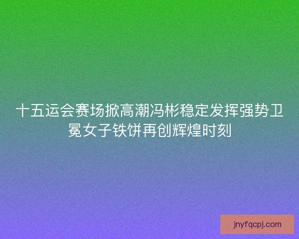 十五运会赛场掀高潮冯彬稳定发挥强势卫冕女子铁饼再创辉煌时刻 十五运会赛场掀高潮冯彬稳定发挥强势卫冕女子铁饼再创辉煌时刻
