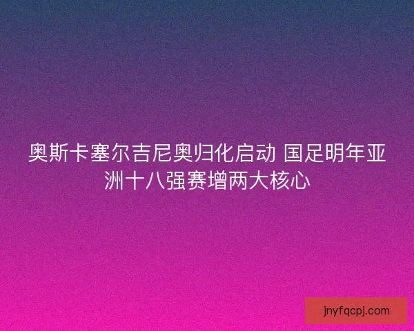 奥斯卡塞尔吉尼奥归化启动 国足明年亚洲十八强赛增两大核心