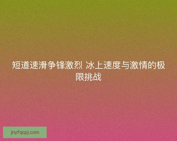 短道速滑争锋激烈 冰上速度与激情的极限挑战 短道速滑争锋激烈 冰上速度与激情的极限挑战