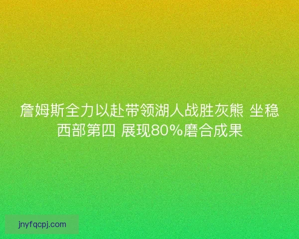 詹姆斯全力以赴带领湖人战胜灰熊 坐稳西部第四 展现80%磨合成果