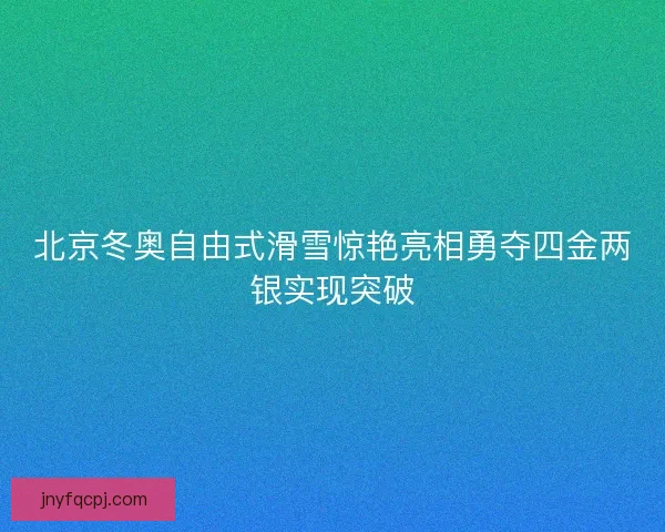 北京冬奥自由式滑雪惊艳亮相勇夺四金两银实现突破