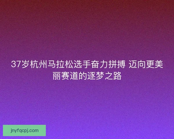 37岁杭州马拉松选手奋力拼搏 迈向更美丽赛道的逐梦之路