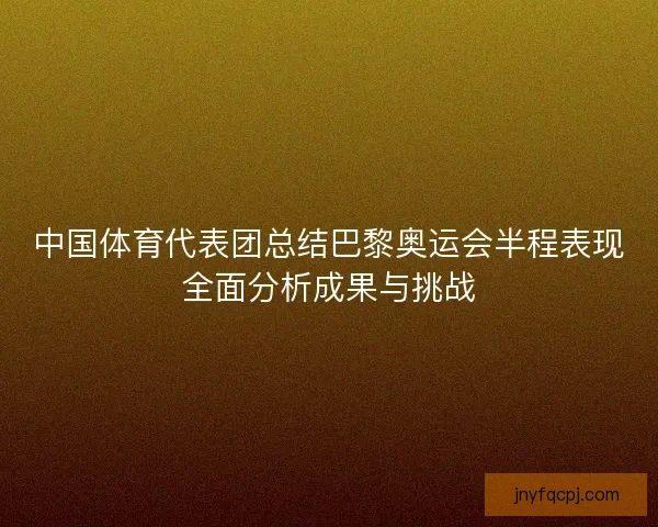 中国体育代表团总结巴黎奥运会半程表现全面分析成果与挑战 中国体育代表团总结巴黎奥运会半程表现全面分析成果与挑战