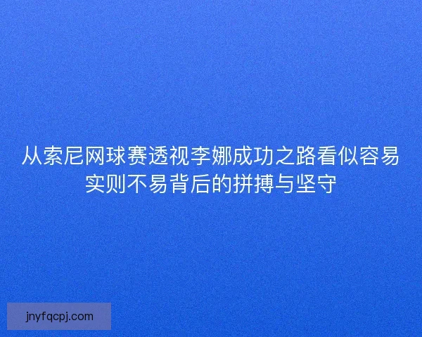 从索尼网球赛透视李娜成功之路看似容易实则不易背后的拼搏与坚守 从索尼网球赛透视李娜成功之路看似容易实则不易背后的拼搏与坚守
